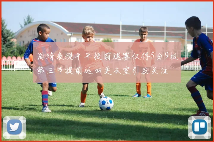 周琦表现平平提前退赛仅得5分9板第三节提前返回更衣室引发关注