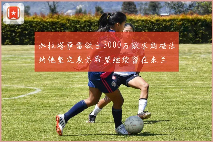 加拉塔萨雷欲出3000万欧求购福法纳他坚定表示希望继续留在米兰