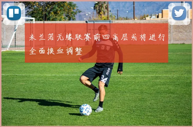 米兰若无缘联赛前四高层或将进行全面换血调整